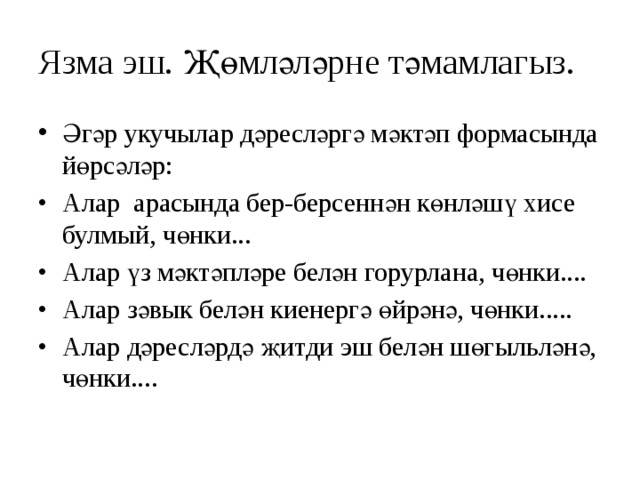 Язма эш. Җөмләләрне тәмамлагыз. Әгәр укучылар дәресләргә мәктәп формасында йөрсәләр: •  Алар арасында бер-берсеннән көнләшү хисе булмый, чөнки... •  Алар үз мәктәпләре белән горурлана, чөнки.... •  Алар зәвык белән киенергә өйрәнә, чөнки..... •  Алар дәресләрдә җитди эш белән шөгыльләнә, чөнки.... 