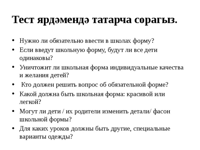 Тест ярдәмендә татарча сорагыз. Нужно ли обязательно ввести в школах форму? Если введут школьную форму, будут ли все дети одинаковы? Уничтожит ли школьная форма индивидуальные качества и желания детей?  Кто должен решить вопрос об обязательной форме? Какой должна быть школьная форма: красивой или легкой? Могут ли дети / их родители изменить детали/ фасон школьной формы? Для каких уроков должны быть другие, специальные варианты одежды? 