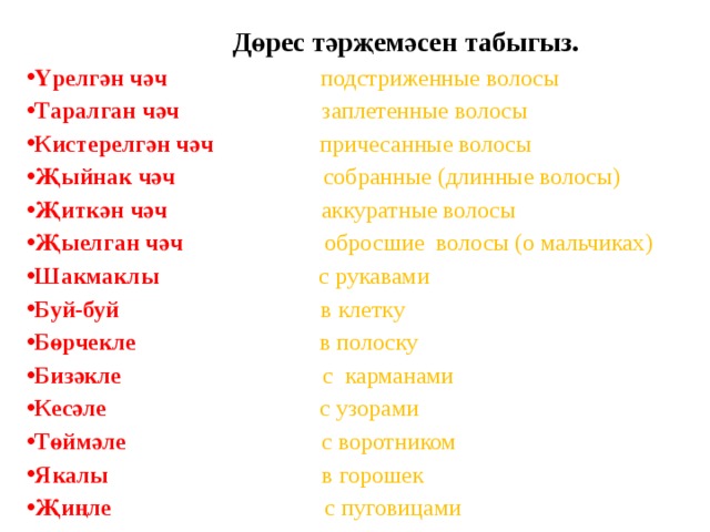   Дөрес тәрҗемәсен табыгыз. Үрелгән чәч подстриженные волосы Таралган чәч  заплетенные  волосы Кистерелгән чәч  причесанные волосы Җыйнак чәч  собранные (длинные волосы) Җиткән чәч  аккуратные волосы Җыелган чәч  обросшие волосы (о мальчиках) Шакмаклы  с рукавами Буй-буй  в клетку Бөрчекле  в полоску Бизәкле  с карманами Кесәле  с узорами Төймәле  с воротником Якалы  в горошек Җиңле  с пуговицами  