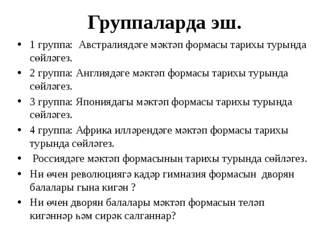 Группаларда эш. 1 группа: Австралиядәге мәктәп формасы тарихы турында сөйләгез. 2 группа: Англиядәге мәктәп формасы тарихы турында сөйләгез. 3 группа: Япониядагы мәктәп формасы тарихы турында сөйләгез. 4 группа: Африка илләрендәге мәктәп формасы тарихы турында сөйләгез.  Россиядәге мәктәп формасының тарихы турында сөйләгез. Ни өчен революциягә кадәр гимназия формасын дворян балалары гына кигән ? Ни өчен дворян балалары мәктәп формасын теләп кигәннәр һәм сирәк салганнар? 