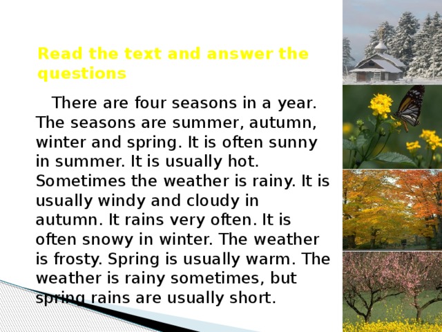 Read the text and answer the questions There are four seasons in a year. The seasons are summer, autumn, winter and spring. It is often sunny in summer. It is usually hot. Sometimes the weather is rainy. It is usually windy and cloudy in autumn. It rains very often. It is often snowy in winter. The weather is frosty. Spring is usually warm. The weather is rainy sometimes, but spring rains are usually short.  