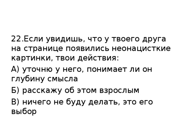 22.Если увидишь, что у твоего друга на странице появились неонацисткие картинки, твои действия: А) уточню у него, понимает ли он глубину смысла Б) расскажу об этом взрослым В) ничего не буду делать, это его выбор 