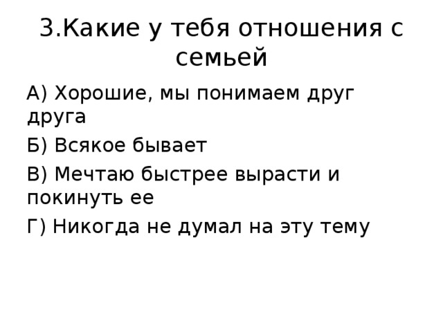 3.Какие у тебя отношения с семьей А) Хорошие, мы понимаем друг друга Б) Всякое бывает В) Мечтаю быстрее вырасти и покинуть ее Г) Никогда не думал на эту тему 