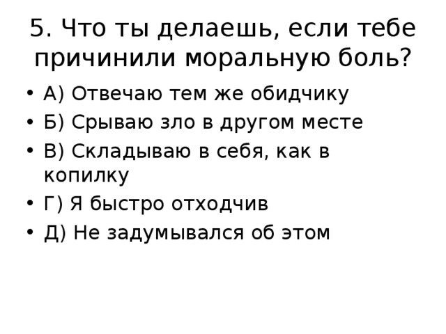 5. Что ты делаешь, если тебе причинили моральную боль? А) Отвечаю тем же обидчику Б) Срываю зло в другом месте В) Складываю в себя, как в копилку Г) Я быстро отходчив Д) Не задумывался об этом 