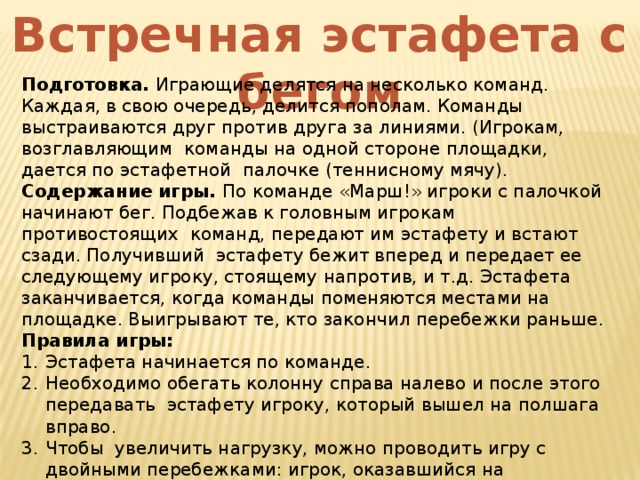 Встречная эстафета с бегом Подготовка. Играющие делятся на несколько команд. Каждая, в свою очередь, делится пополам. Команды выстраиваются друг против друга за линиями. (Игрокам, возглавляющим команды на одной стороне площадки, дается по эстафетной палочке (теннисному мячу). Содержание игры. По команде «Марш!» игроки с палочкой начинают бег. Подбежав к головным игрокам противостоящих команд, передают им эстафету и встают сзади. Получивший эстафету бежит вперед и передает ее следующему игроку, стоящему напротив, и т.д. Эстафета заканчивается, когда команды поменяются местами на площадке. Выигрывают те, кто закончил перебежки раньше. Правила игры: Эстафета начинается по команде. Необходимо обегать колонну справа налево и после этого передавать эстафету игроку, который вышел на полшага вправо. Чтобы увеличить нагрузку, можно проводить игру с двойными перебежками: игрок, оказавшийся на противоположной стороне, после передачи ему эстафеты снова бежит туда, откуда начинал бег. 