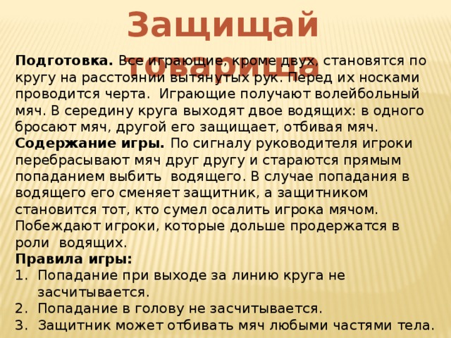 Защищай товарища Подготовка. Все играющие, кроме двух, становятся по кругу на расстоянии вытянутых рук. Перед их носками проводится черта. Играющие получают волейбольный мяч. В середину круга выходят двое водящих: в одного бросают мяч, другой его защищает, отбивая мяч. Содержание игры. По сигналу руководителя игроки перебрасывают мяч друг другу и стараются прямым попаданием выбить водящего. В случае попадания в водящего его сменяет защитник, а защитником становится тот, кто сумел осалить игрока мячом. Побеждают игроки, которые дольше продержатся в роли водящих. Правила игры: Попадание при выходе за линию круга не засчитывается. Попадание в голову не засчитывается. Защитник может отбивать мяч любыми частями тела. Водящему нельзя касаться руками защитника. 