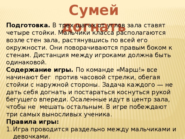 Сумей догнать Подготовка. В трех шагах от углов зала ставят четыре стойки. Мальчики класса располагаются возле стен зала, растянувшись по всей его окружности. Они поворачиваются правым боком к стенам. Дистанция между игроками должна быть одинаковой. Содержание игры. По команде «Марш!» все начинают бег против часовой стрелки, обегая стойки с наружной стороны. Задача каждого — не дать себя догнать и постараться коснуться рукой бегущего впереди. Осаленные идут в центр зала, чтобы не мешать остальным. В игре побеждают три самых выносливых ученика. Правила игры: Игра проводится раздельно между мальчиками и девочками. Обязательно нужно осалить рукой игрока, бегущего впереди. 