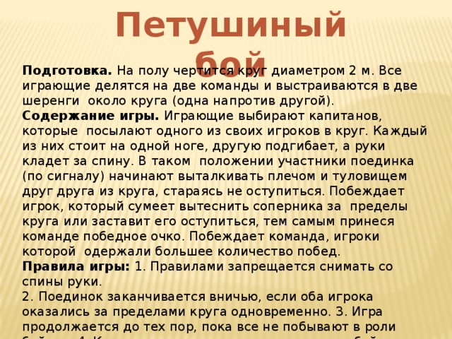 Петушиный бой Подготовка. На полу чертится круг диаметром 2 м. Все играющие делятся на две команды и выстраиваются в две шеренги около круга (одна напротив другой). Содержание игры. Играющие выбирают капитанов, которые посылают одного из своих игроков в круг. Каждый из них стоит на одной ноге, другую подгибает, а руки кладет за спину. В таком положении участники поединка (по сигналу) начинают выталкивать плечом и туловищем друг друга из круга, стараясь не оступиться. Побеждает игрок, который сумеет вытеснить соперника за пределы круга или заставит его оступиться, тем самым принеся команде победное очко. Побеждает команда, игроки которой одержали большее количество побед. Правила игры: 1. Правилами запрещается снимать со спины руки. 2. Поединок заканчивается вничью, если оба игрока оказались за пределами круга одновременно. 3. Игра продолжается до тех пор, пока все не побывают в роли бойцов. 4. Капитаны также сражаются между собой (последними). 