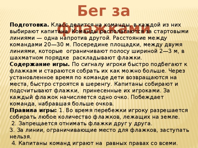 Бег за флажками Подготовка. Класс делится на команды, в каждой из них выбирают капитана. Команды располагаются за стартовыми линиями — одна напротив другой. Расстояние между командами 20—30 м. Посередине площадки, между двумя линиями, которые ограничивают полосу шириной 2—3 м, в шахматном порядке раскладывают флажки. Содержание игры. По сигналу игроки быстро подбегают к флажкам и стараются собрать их как можно больше. Через установленное время по команде дети возвращаются на места, быстро строятся в шеренгу. Капитаны собирают и подсчитывают флажки, принесенные их игроками. За каждый флажок начисляется одно очко. Побеждает команда, набравшая больше очков. Правила игры: 1. Во время перебежки игроку разрешается собирать любое количество флажков, лежащих на земле.  2. Запрещается отнимать флажки друг у друга. 3. За линии, ограничивающие место для флажков, заступать нельзя.  4. Капитаны команд играют на равных правах со всеми. 