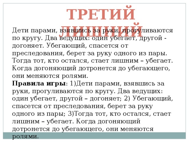 Третий лишний Дети парами, взявшись за руки, прогуливаются по кругу. Два ведущих: один убегает, другой - догоняет. Убегающий, спасется от преследования, берет за руку одного из пары. Тогда тот, кто остался, стает лишним – убегает. Когда догоняющий дотронется до убегающего, они меняются ролями. Правила игры : 1)Дети парами, взявшись за руки, прогуливаются по кругу. Два ведущих: один убегает, другой – догоняет; 2) Убегающий, спасется от преследования, берет за руку одного из пары; 3)Тогда тот, кто остался, стает лишним – убегает. Когда догоняющий дотронется до убегающего, они меняются ролями. 