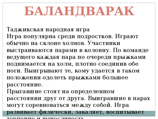 Баландварак Таджикская народная игра  Игра популярна среди подростков. Играют обычно на склоне холмов. Участники выстраиваются парами в колонну. По команде ведущего каждая пара по очереди прыжками поднимается на холм, плотно соединив обе ноги. Выигрывают те, кому удается в таком положении одолеть прыжками большее расстояние.  Прыгавшие стоят на определенном расстоянии друг от друга. Выигравшие в парах могут соревноваться между собой. Игра развивает физически, закаляет, воспитывает терпение и выносливость. 