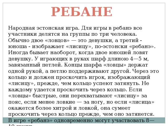 Ребане Народная эстонская игра. Для игры в ребанэ все участники делятся на группы по три человека. Обычно двое «ловцов» — это девушки, а третий - юноша - изображает «лисицу», по-эстонски «ребанэ». Иногда бывает наоборот, когда двое юношей ловят девушку. У играющих в руках шарф длиною 4—5 м, завязанный петлей. Концы шарфа «ловцы» держат одной рукой, а петлю поддерживают другой. Через это кольцо и должен проскочить игрок, изображающий «лисицу», прежде, чем кольцо успеют затянуть. Не каждому удается проскочить через кольцо. Если «ловцы» быстрые, они перехватывают «лисицу» за пояс, если менее ловкие — за ногу, но если «лисица» окажется более хитрой и ловкой, она сумеет проскочить через кольцо прежде, чем оно затянется.  В игре «ребанэ» одновременно могут участвовать 8—10 групп. 
