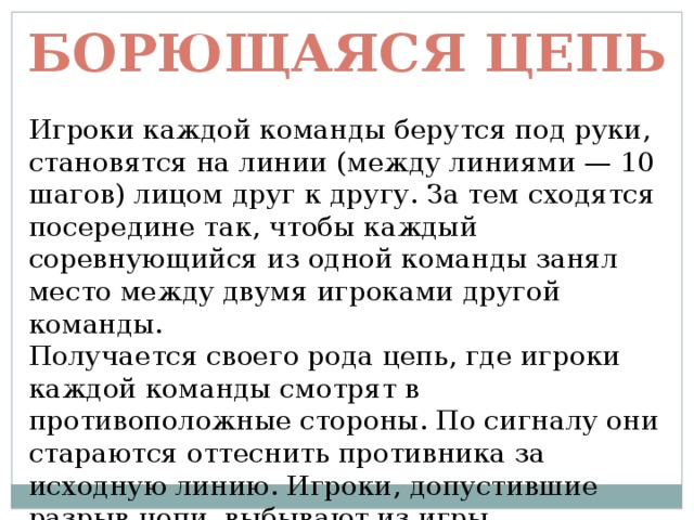 Борющаяся цепь Игроки каждой команды берутся под руки, становятся на линии (между линиями — 10 шагов) лицом друг к другу. За тем сходятся посередине так, чтобы каждый соревнующийся из одной команды занял место между двумя игроками другой команды.  Получается своего рода цепь, где игроки каждой команды смотрят в противоположные стороны. По сигналу они стараются оттеснить противника за исходную линию. Игроки, допустившие разрыв цепи, выбывают из игры. 
