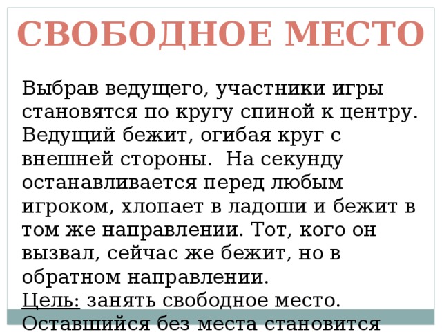 Свободное место Выбрав ведущего, участники игры становятся по кругу спиной к центру. Ведущий бежит, огибая круг с внешней стороны. На секунду останавливается перед любым игроком, хлопает в ладоши и бежит в том же направлении. Тот, кого он вызвал, сейчас же бежит, но в обратном направлении. Цель: занять свободное место. Оставшийся без места становится ведущим. 