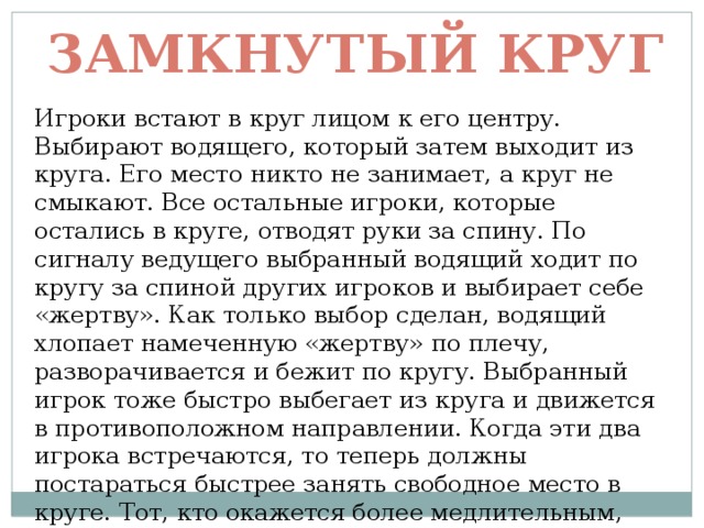 Замкнутый круг Игроки встают в круг лицом к его центру. Выбирают водящего, который затем выходит из круга. Его место никто не занимает, а круг не смыкают. Все остальные игроки, которые остались в круге, отводят руки за спину. По сигналу ведущего выбранный водящий ходит по кругу за спиной других игроков и выбирает себе «жертву». Как только выбор сделан, водящий хлопает намеченную «жертву» по плечу, разворачивается и бежит по кругу. Выбранный игрок тоже быстро выбегает из круга и движется в противоположном направлении. Когда эти два игрока встречаются, то теперь должны постараться быстрее занять свободное место в круге. Тот, кто окажется более медлительным, становится следующим водящим. 