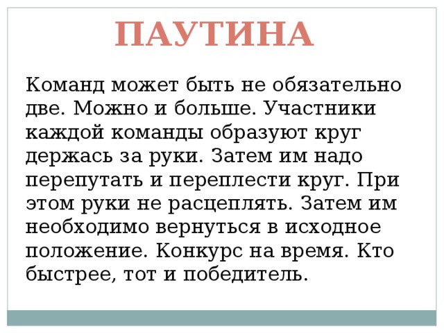 Паутина Команд может быть не обязательно две. Можно и больше. Участники каждой команды образуют круг держась за руки. Затем им надо перепутать и переплести круг. При этом руки не расцеплять. Затем им необходимо вернуться в исходное положение. Конкурс на время. Кто быстрее, тот и победитель. 