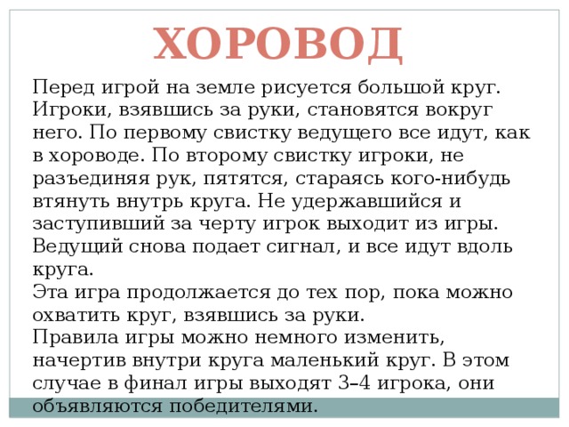 Хоровод Перед игрой на земле рисуется большой круг. Игроки, взявшись за руки, становятся вокруг него. По первому свистку ведущего все идут, как в хороводе. По второму свистку игроки, не разъединяя рук, пятятся, стараясь кого-нибудь втянуть внутрь круга. Не удержавшийся и заступивший за черту игрок выходит из игры. Ведущий снова подает сигнал, и все идут вдоль круга. Эта игра продолжается до тех пор, пока можно охватить круг, взявшись за руки. Правила игры можно немного изменить, начертив внутри круга маленький круг. В этом случае в финал игры выходят 3–4 игрока, они объявляются победителями. 