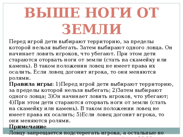 Выше ноги от земли Перед игрой дети выбирают территорию, за пределы которой нельзя выбегать. Затем выбирают одного ловца. Он начинает ловить игроков, что убегают. При этом дети стараются оторвать ноги от земли (стать на скамейку или камень). В таком положении ловец не имеет права их осалить. Если ловец догонит игрока, то они меняются ролями. Правила игры : 1)Перед игрой дети выбирают территорию, за пределы которой нельзя выбегать; 2)Затем выбирают одного ловца; 3)Он начинает ловить игроков, что убегают; 4)При этом дети стараются оторвать ноги от земли (стать на скамейку или камень). В таком положении ловец не имеет права их осалить; 5)Если ловец догонит игрока, то они меняются ролями. Примечание  Ловцу запрещается подстерегать игрока, а остальные не должны оставаться с поднятыми ногами более 20-30 секунд. 