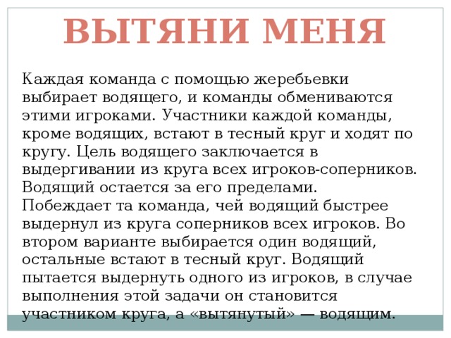 Вытяни меня Каждая команда с помощью жеребьевки выбирает водящего, и команды обмениваются этими игроками. Участники каждой команды, кроме водящих, встают в тесный круг и ходят по кругу. Цель водящего заключается в выдергивании из круга всех игроков-соперников. Водящий остается за его пределами.  Побеждает та команда, чей водящий быстрее выдернул из круга соперников всех игроков. Во втором варианте выбирается один водящий, остальные встают в тесный круг. Водящий пытается выдернуть одного из игроков, в случае выполнения этой задачи он становится участником круга, а «вытянутый» — водящим. 