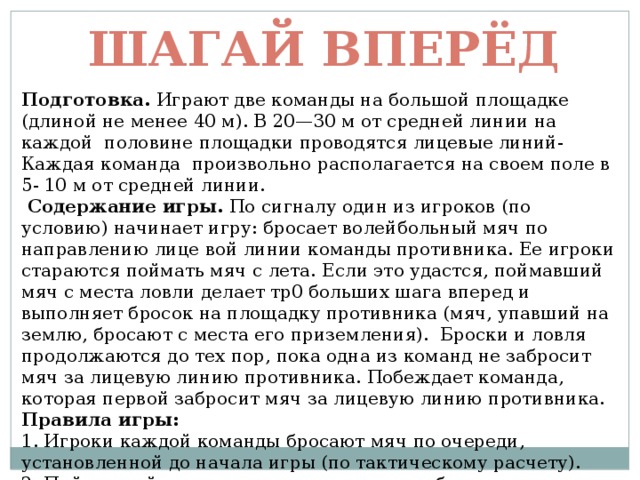 Шагай вперёд Подготовка. Играют две команды на большой площадке (длиной не менее 40 м). В 20—30 м от средней линии на каждой половине площадки проводятся лицевые линий- Каждая команда произвольно располагается на своем поле в 5- 10 м от средней линии.  Содержание игры. По сигналу один из игроков (по условию) начинает игру: бросает волейбольный мяч по направлению лице вой линии команды противника. Ее игроки стараются поймать мяч с лета. Если это удастся, поймавший мяч с места ловли делает тр0 больших шага вперед и выполняет бросок на площадку противника (мяч, упавший на землю, бросают с места его приземления). Броски и ловля продолжаются до тех пор, пока одна из команд не забросит мяч за лицевую линию противника. Побеждает команда, которая первой забросит мяч за лицевую линию противника. Правила игры: 1. Игроки каждой команды бросают мяч по очереди, установленной до начала игры (по тактическому расчету). 2. Поймавший мяч с лета передает его для броска очередному игроку. 