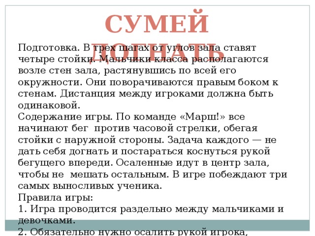 Сумей догнать Подготовка. В трех шагах от углов зала ставят четыре стойки. Мальчики класса располагаются возле стен зала, растянувшись по всей его окружности. Они поворачиваются правым боком к стенам. Дистанция между игроками должна быть одинаковой. Содержание игры. По команде «Марш!» все начинают бег против часовой стрелки, обегая стойки с наружной стороны. Задача каждого — не дать себя догнать и постараться коснуться рукой бегущего впереди. Осаленные идут в центр зала, чтобы не мешать остальным. В игре побеждают три самых выносливых ученика. Правила игры: 1. Игра проводится раздельно между мальчиками и девочками. 2. Обязательно нужно осалить рукой игрока, бегущего впереди. 