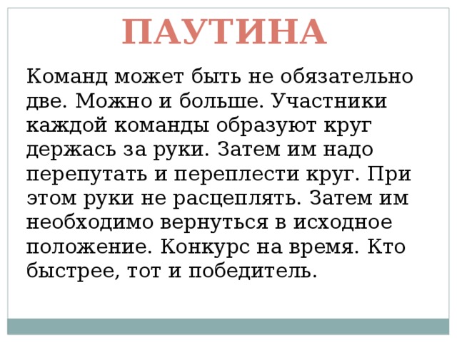 Паутина Команд может быть не обязательно две. Можно и больше. Участники каждой команды образуют круг держась за руки. Затем им надо перепутать и переплести круг. При этом руки не расцеплять. Затем им необходимо вернуться в исходное положение. Конкурс на время. Кто быстрее, тот и победитель. 