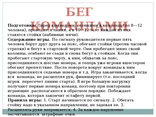 Бег командами Подготовка. Перед командами, стоящими в колоннах (по 8—12 человек), проводится линия, а в 10—12 м от каждой из них ставятся стойки (набивные мячи). Содержание игры. По сигналу руководителя первые пять человек берут друг друга за пояс, обегают стойки (против часовой стрелки) и бегут к стартовой черте. Они пробегают мимо своей колонны, огибают ее сзади и снова бегут к стойкам. Когда они пробегают стартовую черту, к ним, обхватив за пояс, присоединяются шестые номера, и теперь уже игроки вшестером обегают препятствие. После поворота вокруг команды к ним присоединяются седьмые номера и т.д. Игра заканчивается, когда вся команда, не расцепляя рук, финиширует (т.е. последний игрок пересечет линию старта). В игре большую нагрузку получают первые номера команд, поэтому при повторении играющие располагаются в обратном порядке. Побеждает команда, которая закончит эстафету первой. Правила игры: 1. Старт начинается по сигналу. 2. Обегать стойку надо в указанном направлении, не задевая ее. 3. Расцеплять руки запрещается. 4. За каждое нарушение засчитываются штрафные очки. 