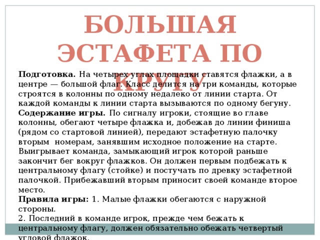 Большая эстафета по кругу Подготовка. На четырех углах площадки ставятся флажки, а в центре — большой флаг. Класс делится на три команды, которые строятся в колонны по одному недалеко от линии старта. От каждой команды к линии старта вызываются по одному бегуну. Содержание игры. По сигналу игроки, стоящие во главе колонны, обегают четыре флажка и, добежав до линии финиша (рядом со стартовой линией), передают эстафетную палочку вторым номерам, занявшим исходное положение на старте. Выигрывает команда, замыкающий игрок которой раньше закончит бег вокруг флажков. Он должен первым подбежать к центральному флагу (стойке) и постучать по древку эстафетной палочкой. Прибежавший вторым приносит своей команде второе место. Правила игры: 1. Малые флажки обегаются с наружной стороны. 2. Последний в команде игрок, прежде чем бежать к центральному флагу, должен обязательно обежать четвертый угловой флажок. 