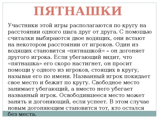 Пятнашки Участники этой игры располагаются по кругу на расстоянии одного шага друг от друга. С помощью считалки выбираются двое водящих, они встают на некотором расстоянии от игроков. Один из водящих становится «пятнашкой» – он догоняет другого игрока. Если убегающий видит, что «пятнашка» его скоро настигнет, он просит помощи у одного из игроков, стоящих в кругу, называя его по имени. Названный игрок покидает свое место и бежит по кругу. Свободное место занимает убегающий, а вместо него убегает названный игрок. Освободившееся место может занять и догоняющий, если успеет. В этом случае новым догоняющим становится тот, кто остался без места. 
