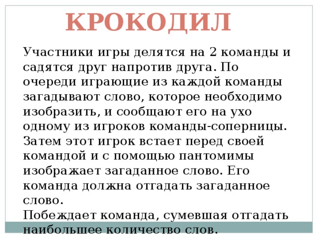 Крокодил Участники игры делятся на 2 команды и садятся друг напротив друга. По очереди играющие из каждой команды загадывают слово, которое необходимо изобразить, и сообщают его на ухо одному из игроков команды-соперницы. Затем этот игрок встает перед своей командой и с помощью пантомимы изображает загаданное слово. Его команда должна отгадать загаданное слово. Побеждает команда, сумевшая отгадать наибольшее количество слов. 