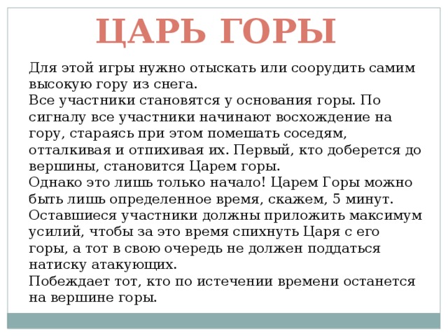 Царь горы Для этой игры нужно отыскать или соорудить самим высокую гору из снега.  Все участники становятся у основания горы. По сигналу все участники начинают восхождение на гору, стараясь при этом помешать соседям, отталкивая и отпихивая их. Первый, кто доберется до вершины, становится Царем горы.  Однако это лишь только начало! Царем Горы можно быть лишь определенное время, скажем, 5 минут.  Оставшиеся участники должны приложить максимум усилий, чтобы за это время спихнуть Царя с его горы, а тот в свою очередь не должен поддаться натиску атакующих.  Побеждает тот, кто по истечении времени останется на вершине горы. 