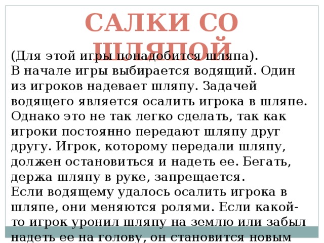 Салки со шляпой (Для этой игры понадобится шляпа). В начале игры выбирается водящий. Один из игроков надевает шляпу. Задачей водящего является осалить игрока в шляпе. Однако это не так легко сделать, так как игроки постоянно передают шляпу друг другу. Игрок, которому передали шляпу, должен остановиться и надеть ее. Бегать, держа шляпу в руке, запрещается. Если водящему удалось осалить игрока в шляпе, они меняются ролями. Если какой-то игрок уронил шляпу на землю или забыл надеть ее на голову, он становится новым водящим. 