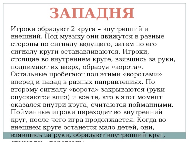 Западня Игроки образуют 2 круга – внутренний и внешний. Под музыку они движутся в разные стороны по сигналу ведущего, затем по его сигналу круги останавливаются. Игроки, стоящие во внутреннем круге, взявшись за руки, поднимают их вверх, образуя «ворота». Остальные пробегают под этими «воротами» вперед и назад в разных направлениях. По второму сигналу «ворота» закрываются (руки опускаются вниз) и все те, кто в этот момент оказался внутри круга, считаются пойманными. Пойманные игроки переходят во внутренний круг, после чего игра продолжается. Когда во внешнем круге останется мало детей, они, взявшись за руки, образуют внутренний круг, становясь «воротами». 