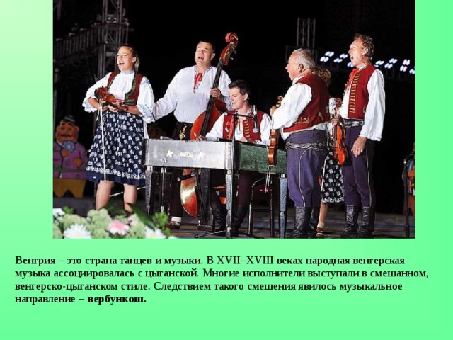 Венгрия – это страна танцев и музыки. В XVII–XVIII веках народная венгерская музыка ассоциировалась с цыганской. Многие исполнители выступали в смешанном, венгерско-цыганском стиле. Следствием такого смешения явилось музыкальное направление – вербункош. 