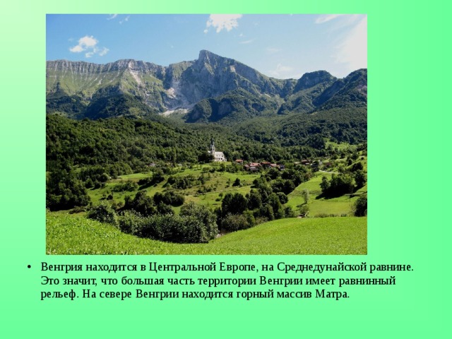 Венгрия находится в Центральной Европе, на Среднедунайской равнине. Это значит, что большая часть территории Венгрии имеет равнинный рельеф. На севере Венгрии находится горный массив Матра.  