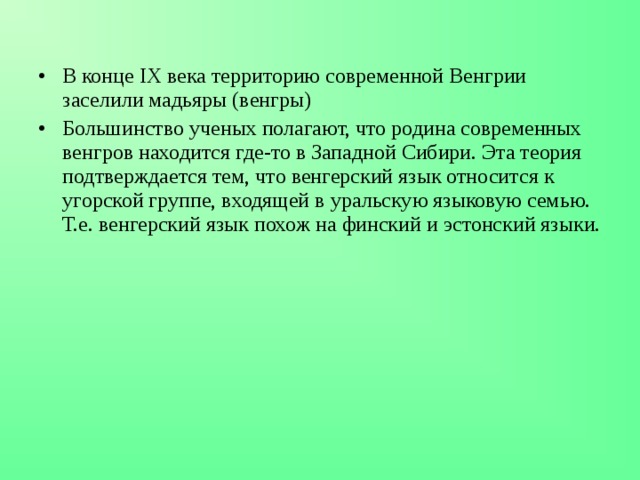 В конце IX века территорию современной Венгрии заселили мадьяры (венгры) Большинство ученых полагают, что родина современных венгров находится где-то в Западной Сибири. Эта теория подтверждается тем, что венгерский язык относится к угорской группе, входящей в уральскую языковую семью. Т.е. венгерский язык похож на финский и эстонский языки. 