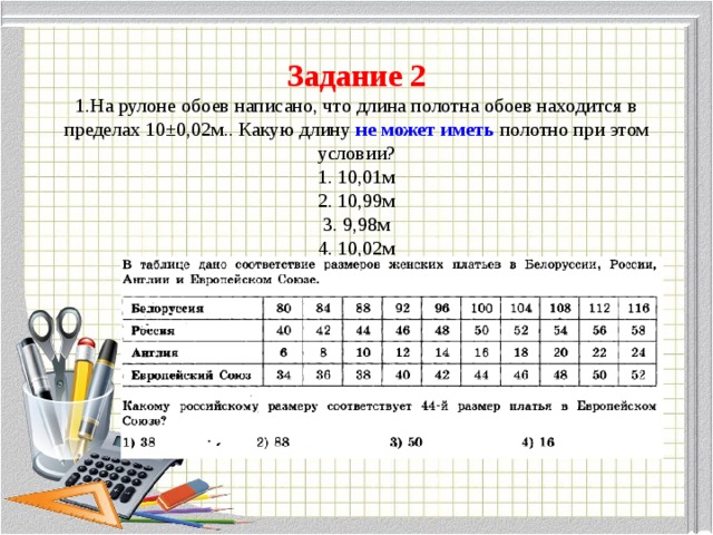 Задание 2  1.На рулоне обоев написано, что длина полотна обоев находится в пределах 10±0,02м.. Какую длину не может иметь полотно при этом условии?  1. 10,01м  2. 10,99м  3. 9,98м  4. 10,02м          