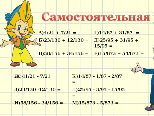 А)4/21 + 7/21 = Б)23/130 + 12/130 = Г)14/87 + 31/87 = Д)25/95 + 31/95 + 15/95 = В)58/156 + 34/156 = Е)15/873 + 54/873 = Ж)41/21 - 7/21 = З)23/130 -12/130 = К)14/87 - 1/87 - 2/87 = И)58/156 - 34/156 = Л)25/95 - 3/95 - 15/95 = М)15/873 - 5/873 = 