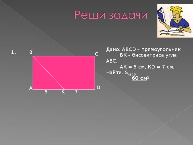Дано: АВС D – прямоугольник  ВК – биссектриса угла АВС ,  АК = 5 см, К D = 7 см . Найти: S ABCD B 1. C 60 c м 2 D A K 5 7  