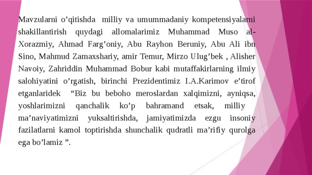 Mavzularni o’qitishda milliy va umummadaniy kompetensiyalarni shakillantirish quydagi allomalarimiz Muhammad Muso al-Xorazmiy, Ahmad Farg’oniy, Abu Rayhon Beruniy, Abu Ali ibn Sino, Mahmud Zamaxshariy, amir Temur, Mirzo Ulug’bek , Alisher Navoiy, Zahriddin Muhammad Bobur kabi mutaffakirlarning ilmiy salohiyatini o’rgatish, birinchi Prezidentimiz I.A.Karimov e’tirof etganlaridek “Biz bu beboho meroslardan xalqimizni, ayniqsa, yoshlarimizni qanchalik ko’p bahramand etsak, milliy ma’naviyatimizni yuksaltirishda, jamiyatimizda ezgu insoniy fazilatlarni kamol toptirishda shunchalik qudratli ma’rifiy qurolga ega bo’lamiz ”. 