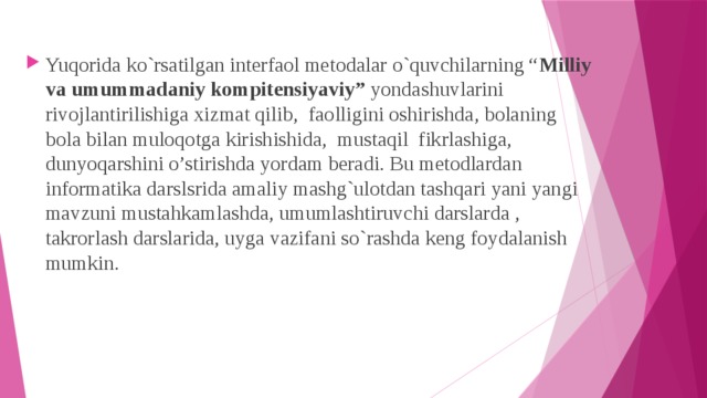 Yuqorida ko`rsatilgan interfaol metodalar o`quvchilarning “ Milliy va umummadaniy kompitensiyaviy” yondashuvlarini rivojlantirilishiga xizmat qilib,  faolligini oshirishda, bolaning bola bilan muloqotga kirishishida, mustaqil fikrlashiga, dunyoqarshini o’stirishda yordam beradi. Bu metodlardan informatika darslsrida amaliy mashg`ulotdan tashqari yani yangi mavzuni mustahkamlashda, umumlashtiruvchi darslarda , takrorlash darslarida, uyga vazifani so`rashda keng foydalanish mumkin. 