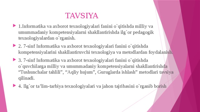 TAVSIYA 1.Informatika va axborot texnologiyalari fanini o`qitishda milliy va umummadaniy kompetensiyalarni shakllantirishda ilg`or pedagogik texnologiyalardan o`rganish. 2. 7-sinf Informatika va axborot texnologiyalari fanini o`qitishda kompetensiyalarini shakllantiruvchi texnologiya va metodlardan foydalanish. 3. 7-sinf Informatika va axborot texnologiyalari fanini o`qitishda o`quvchilarga milliy va umummadaniy kompetensiyalarni shakllantirishda “Tushunchalar tahlili”, “Aqliy hujum”, Guruglarda ishlash” metodlari tavsiya qilinadi. 4. Ilg`or ta’lim-tarbiya texnologiyalari va jahon tajribasini o`rganib borish 