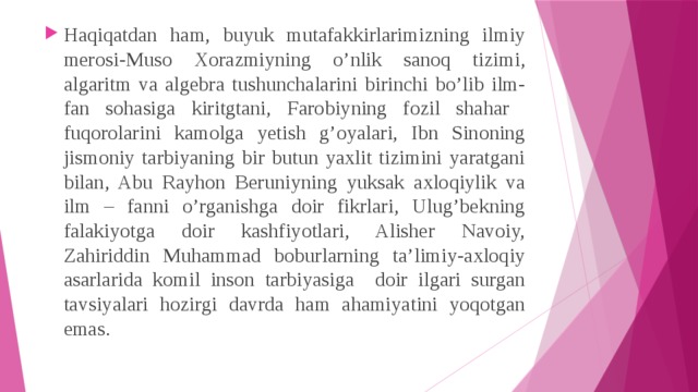 Haqiqatdan ham, buyuk mutafakkirlarimizning ilmiy merosi-Muso Xorazmiyning o’nlik sanoq tizimi, algaritm va algebra tushunchalarini birinchi bo’lib ilm-fan sohasiga kiritgtani, Farobiyning fozil shahar fuqorolarini kamolga yetish g’oyalari, Ibn Sinoning jismoniy tarbiyaning bir butun yaxlit tizimini yaratgani bilan, Abu Rayhon Beruniyning yuksak axloqiylik va ilm – fanni o’rganishga doir fikrlari, Ulug’bekning falakiyotga doir kashfiyotlari, Alisher Navoiy, Zahiriddin Muhammad boburlarning ta’limiy-axloqiy asarlarida komil inson tarbiyasiga doir ilgari surgan tavsiyalari hozirgi davrda ham ahamiyatini yoqotgan emas. 