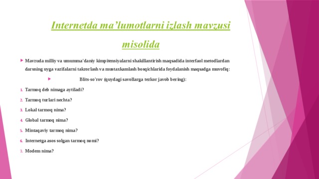 Mavzuda milliy va umumma’daniy kimpitensiyalarni shakillantirish maqsadida interfaol metodlardan darsning uyga vazifalarni takrorlash va mustaxkamlash bosqichlarida foydalanish maqsadga muvofiq:  Blits-so’rov (quydagi savollarga tezkor javob bering): Tarmoq deb nimaga aytiladi? Tarmoq turlari nechta? Lokal tarmoq nima? Global tarmoq nima? Mintaqaviy tarmoq nima? Internetga asos solgan tarmoq nomi? Modem nima? 