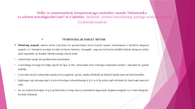 Milliy va umummadaniy kompitensiyaga yondashuv asosida “Informatika  va axborot texnologiyalari fani” ni o’qitishda darslarida interfaol metodlarning quyidagi turlaridan samarali foydalanish mumkin :   “ TUSHUNCHALAR TAHLILI” METODI Metodning maqsadi : mazkur metod o’quvchilar ѐki qatnashchilarni mavzu buyicha tayanch tushunchalarni o’zlashtirish darajasini aniqlash, o’z bilimlarini mustaqil ravishda tekshirish, baholash, shuningdek, yangi mavzu buyicha dastlabki bilimlar darajasini tashhis qilish maqsadida qo’llaniladi. Metodni amalga oshirish tartibi: ishtirokchilar mashg`ulot qoidalari bilan tanishtiriladi; o’quvchilarga mavzuga ѐki bobga tegishli bo’lgan so’zlar, tushunchalar nomi tushirilgan tarqatmalar beriladi ( individual ѐki guruhli tartibda); o’quvchilar mazkur tushunchalar qanday ma’no anglatishi, qachon, qanday holatlarda qo’llanilishi haqida ѐzma ma’lumot beradilar; belgilangan vaqt yakuniga etgach o’qituvchi berilgan tushunchalarning to’g`ri va to’liq izohini uqib eshittiradi ѐki slayd orqali namoyish etadi; har bir ishtirokchi berilgan to’g`ri javoblar bilan o’zining shaxsiy munosabatini taqqoslaydi, farqlarini aniqlaydi va o’z bilim darajasini tekshirib, baholaydi. 