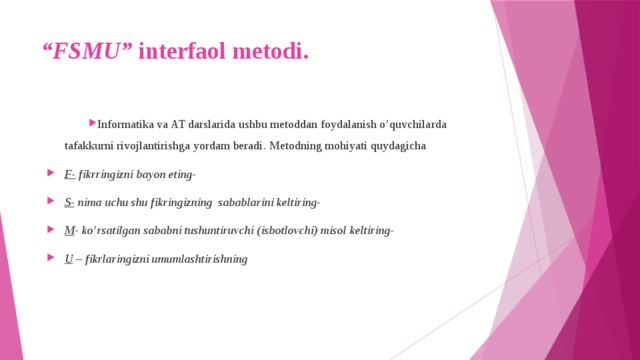 “ FSMU” interfaol metodi.   Informatika va AT darslarida ushbu metoddan foydalanish o’quvchilarda tafakkurni rivojlantirishga yordam beradi. Metodning mohiyati quydagicha F- fikrringizni bayon eting- S- nima uchu shu fikringizning sabablarini keltiring- M - ko’rsatilgan sababni tushuntiruvchi (isbotlovchi) misol keltiring- U – fikrlaringizni umumlashtirishning 