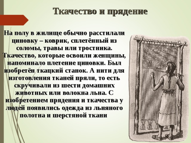 Ткачество и прядение  На полу в жилище обычно расстилали циновку – коврик, сплетённый из соломы, травы или тростника. Ткачество, которые освоили женщины, напоминало плетение циновки. Был изобретён ткацкий станок. А нити для изготовления тканей пряли, то есть скручивали из шести домашних животных или волокна льна. С изобретением прядения и ткачества у людей появились одежда из льняного полотна и шерстяной ткани  