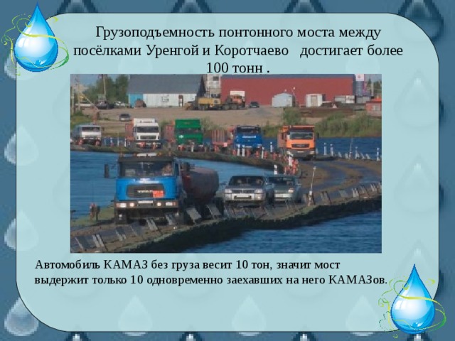 Грузоподъемность понтонного моста между посёлками Уренгой и Коротчаево достигает более 100 тонн . Автомобиль КАМАЗ без груза весит 10 тон, значит мост выдержит только 10 одновременно заехавших на него КАМАЗов.