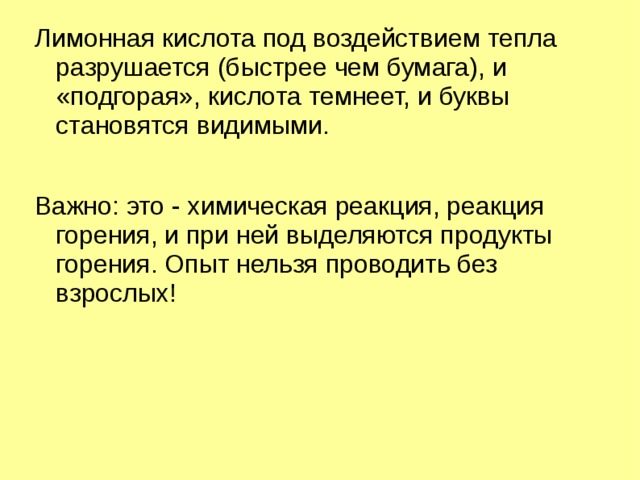 Лимонная кислота под воздействием тепла разрушается (быстрее чем бумага), и «подгорая», кислота темнеет, и буквы становятся видимыми. Важно: это - химическая реакция, реакция горения, и при ней выделяются продукты горения. Опыт нельзя проводить без взрослых! 