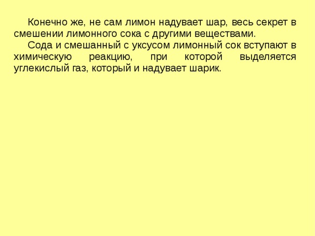 Конечно же, не сам лимон надувает шар, весь секрет в смешении лимонного сока с другими веществами.  Сода и смешанный с уксусом лимонный сок вступают в химическую реакцию, при которой выделяется углекислый газ, который и надувает шарик. 